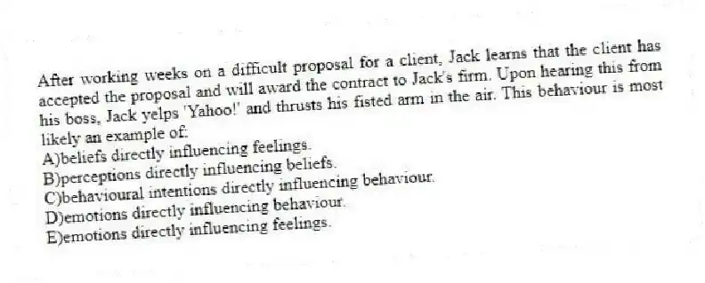 After working weeks on a difficult proposal for a client, Jack learns that the client has accepted the proposal and will award the contract to Jack's firm. Upon hearing this from his boss, Jack yelps 'Yahoo!' and thrusts his fisted arm in the air. This behaviour is most likely an example of:
A)beliefs directly influencing feelings.
B)perceptions directly influencing beliefs.
C)behavioural intentions directly influencing behaviour.
D)emotions directly influencing behaviour.
E)emotions directly influencing feelings.