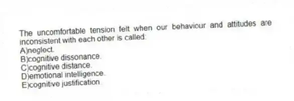The uncomfortable tension felt when our behaviour and attitudes are inconsistent with each other is called:
A)neglect.
B)cognitive dissonance.
C)cognitive distance.
D)emotional intelligence.
E)cognitive justification.