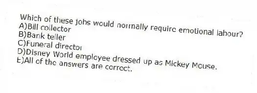 Which of these jobs would normally require emotional labour?
A)Bill collector
B)Bank teller
C)Funeral director
D)Disney World employee dressed up as Mickey Mouse.
E)All of the answers are correct.