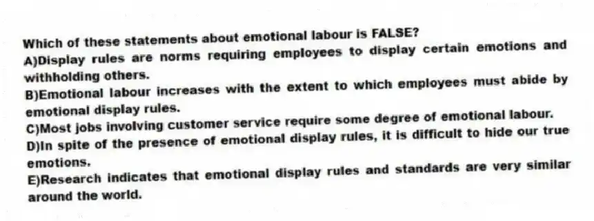 Which of these statements about emotional labour is FALSE?
A)Display rules are norms requiring employees to display certain emotions and withholding others.
B)Emotional labour increases with the extent to which employees must abide by emotional display rules.
C)Most jobs involving customer service require some degree of emotional labour.
D)In spite of the presence of emotional display rules, it is difficult to hide our true emotions.
E)Research indicates that emotional display rules and standards are very similar around the world.