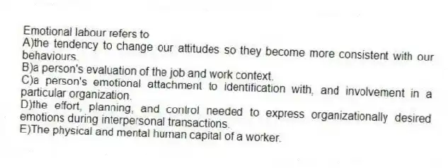 Emotional labour refers to
A)the tendency to change our attitudes so they become more consistent with our behaviours.
B)a person's evaluation of the job and work context.
C)a person's emotional attachment to identification with, and involvement in a particular organization.
D)the effort, planning, and control needed to express organizationally desired emotions during interpersonal transactions.
E)The physical and mental human capital of a worker.