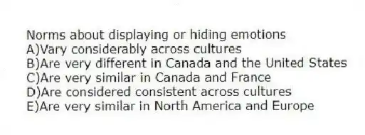 Norms about displaying or hiding emotions
A)Vary considerably across cultures
B)Are very different in Canada and the United States
C)Are very similar in Canada and France
D)Are considered consistent across cultures
E)Are very similar in North America and Europe