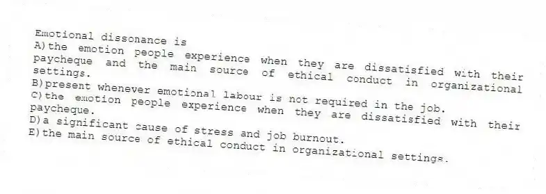 Emotional dissonance is
A)the emotion people experience when they are dissatisfied with their paycheque and the main source of ethical conduct in organizational settings.
B)present whenever emotional labour is not required in the job.
C)the emotion people experience when they are dissatisfied with their paycheque.
D)a significant cause of stress and job burnout.
E)the main source of ethical conduct in organizational settings.
