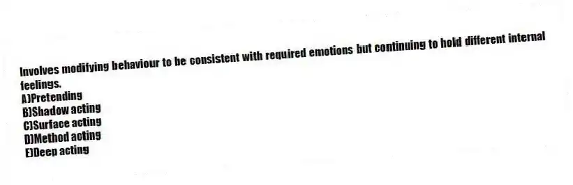 Involves modifying behaviour to be consistent with required emotions but continuing to hold different internal feelings.
A)Pretending
B)Shadow acting
C)Surface acting
D)Method acting
E)Deep acting