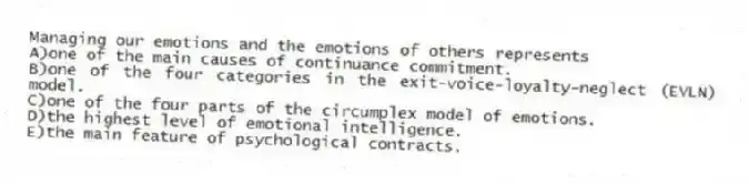 Managing our emotions and the emotions of others represents
A)one of the main causes of continuance commitment.
B)one of the four categories in the exit-voice-loyalty-neglect (EVLN) model.
C)one of the four parts of the circumplex model of emotions.
D)the highest level of emotional intelligence.
E)the main feature of psychological contracts.