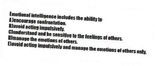 Emotional intelligence includes the ability to
A)encourage confrontation.
B)avoid acting impulsively.
C)understand and be sensitive to the feelings of others.
D)manage the emotions of others.
E)avoid acting impulsively and manage the emotions of others only.