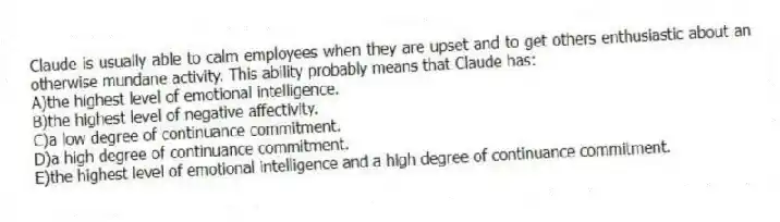 Claude is usually able to calm employees when they are upset and to get others enthusiastic about an otherwise mundane activity. This ability probably means that Claude has:
A)the highest level of emotional intelligence.
B)the highest level of negative affectivity.
C)a low degree of continuance commitment.
D)a high degree of continuance commitment.
E)the highest level of emotional intelligence and a high degree of continuance commitment.