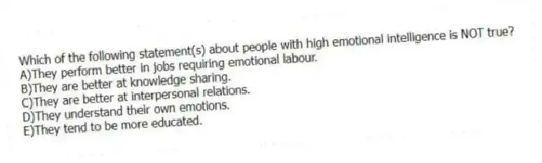 Which of the following statement(s) about people with high emotional intelligence is NOT true?
A)They perform better in jobs requiring emotional labour.
B)They are better at knowledge sharing.
C)They are better at interpersonal relations.
D)They understand their own emotions.
E)They tend to be more educated.