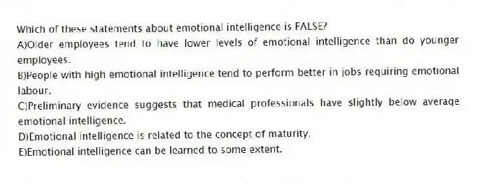 Which of these statements about emotional intelligence is FALSE?
A)Older employees tend to have lower levels of emotional intelligence than do younger employees.
B)People with high emotional intelligence tend to perform better in jobs requiring emotional labour.
C)Preliminary evidence suggests that medical professionals have slightly below average emotional intelligence.
D)Emotional intelligence is related to the concept of maturity.
E)Emotional intelligence can be learned to some extent.