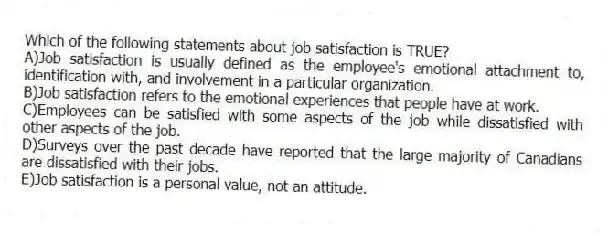 Which of the following statements about job satisfaction is TRUE?
A)Job satisfaction is usually defined as the employee's emotional attachment to, identification with, and involvement in a particular organization.
B)Job satisfaction refers to the emotional experiences that people have at work.
C)Employees can be satisfied with some aspects of the job while dissatisfied with other aspects of the job.
D)Surveys over the past decade have reported that the large majority of Canadians are dissatisfied with their jobs.
E)Job satisfaction is a personal value, not an attitude.