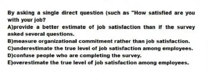 By asking a single direct question (such as "How satisfied are you with your job?
A)provide a better estimate of job satisfaction than if the survey asked several questions.
B)measure organizational commitment rather than job satisfaction.
C)underestimate the true level of job satisfaction among employees.
D)confuse people who are completing the survey.
E)overestimate the true level of job satisfaction among employees.