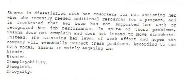 Shawna is dissatisfied with her coworkers for not assisting her when she recently needed additional resources for a project, and is frustrated that her boss has not supported her work or recognized her job performance. In spite of these problems, Shawna does not complain and does not intend to move elsewhere. Instead, she maintains her level of work effort and hopes the company will eventually correct these problems. According to the EVLN model, Shawna is mainly engaging in:
A)exit.
B)voice.
C)employability.
D)neglect.
E)loyalty.