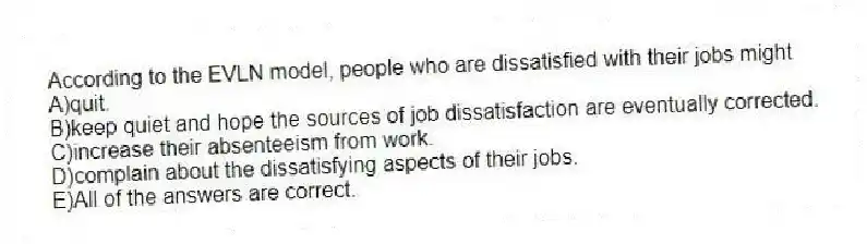 According to the EVLN model, people who are dissatisfied with their jobs might
A)quit.
B)keep quiet and hope the sources of job dissatisfaction are eventually corrected.
C)increase their absenteeism from work.
D)complain about the dissatisfying aspects of their jobs.
E)All of the answers are correct.