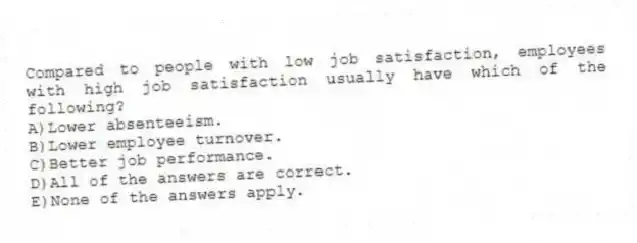Compared to people with low job satisfaction, employees with high job satisfaction usually have which of the following?
A)Lower absenteeism.
B)Lower employee turnover.
C)Better job performance.
D)All of the answers are correct.
E)None of the answers apply.