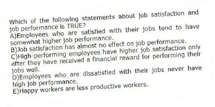 Which of the following statements about job satisfaction and job performance is TRUE?
A)Employees who are satisfied with their jobs tend to have somewhat higher job performance.
B)Job satisfaction has almost no effect on job performance.
C)High-performing employees have higher job satisfaction only after they have received a financial reward for performing their jobs well.
D)Employees who are dissatisfied with their jobs never have high job performance.
E)Happy workers are less productive workers.