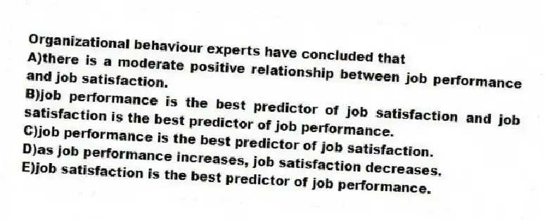 Organizational behaviour experts have concluded that
A)there is a moderate positive relationship between job performance and job satisfaction.
B)job performance is the best predictor of job satisfaction and job satisfaction is the best predictor of job performance.
C)job performance is the best predictor of job satisfaction.
D)as job performance increases, job satisfaction decreases.
E)job satisfaction is the best predictor of job performance.