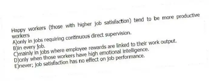 Happy workers (those with higher job satisfaction) tend to be more productive workers
A)only in jobs requiring continuous direct supervision.
B)in every job.
C)mainly in jobs where employee rewards are linked to their work output.
D)only when those workers have high emotional intelligence.
E)never; job satisfaction has no effect on job performance.