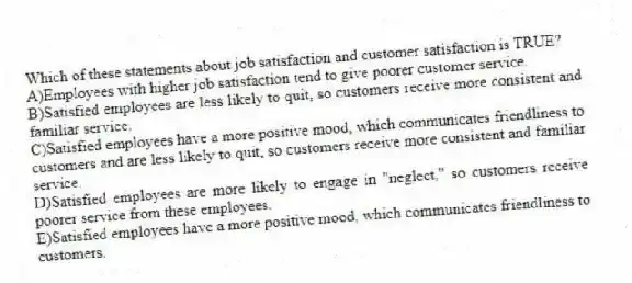 Which of these statements about job satisfaction and customer satisfaction is TRUE?
A)Employees with higher job satisfaction tend to give poorer customer service.
B)Satisfied employees are less likely to quit, so customers receive more consistent and familiar service.
C)Satisfied employees have a more positive mood, which communicates friendliness to customers and are less likely to quit, so customers receive more consistent and familiar service.
D)Satisfied employees are more likely to engage in "neglect," so customers receive poorer service from these employees.
E)Satisfied employees have a more positive mood, which communicates friendliness to customers.