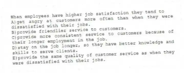 When employees have higher job satisfaction they tend to
A)get angry at customers more often than when they were dissatisfied with their jobs.
B)provide friendlier service to customers.
C)provide more consistent service to customers because of their longer employment in the job.
D)stay on the job longer, so they have better knowledge and skills to serve clients.
E)provide the same quality of customer service as when they were dissatisfied with their jobs.