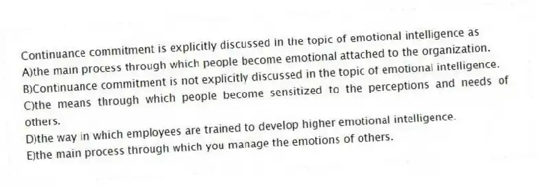 Continuance commitment is explicitly discussed in the topic of emotional intelligence as
A)the main process through which people become emotional attached to the organization.
B)Continuance commitment is not explicitly discussed in the topic of emotional intelligence.
C)the means through which people become sensitized to the perceptions and needs of others.
D)the way in which employees are trained to develop higher emotional intelligence.
E)the main process through which you manage the emotions of others.