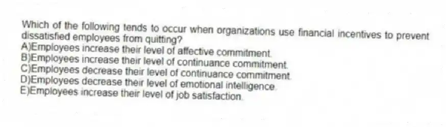 Which of the following tends to occur when organizations use financial incentives to prevent dissatisfied employees from quitting?
A)Employees increase their level of affective commitment.
B)Employees increase their level of continuance commitment.
C)Employees decrease their level of continuance commitment.
D)Employees decrease their level of emotional intelligence.
E)Employees increase their level of job satisfaction.