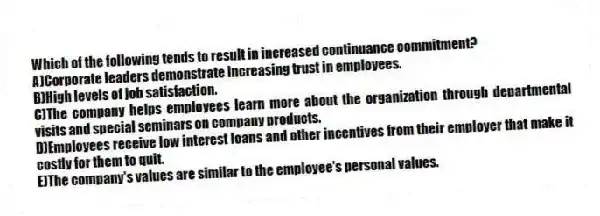 Which of the following tends to result in increased continuance commitment?
A)Corporate leaders demonstrate increasing trust in employees.
B)High levels of job satisfaction.
C)The company helps employees learn more about the organization through departmental visits and special seminars on company products.
D)Employees receive low interest loans and other incentives from their employer that make it costly for them to quit.
E)The company's values are similar to the employee's personal values.