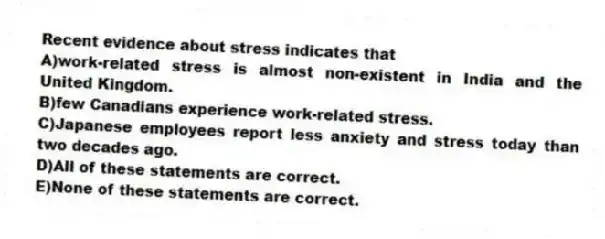 Recent evidence about stress indicates that
A)work-related stress is almost non-existent in India and the United Kingdom.
B)few Canadians experience work-related stress.
C)Japanese employees report less anxiety and stress today than two decades ago.
D)All of these statements are correct.
E)None of these statements are correct.