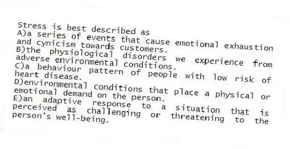 Stress is best described as
A)a series of events that cause emotional exhaustion and cynicism towards customers.
B)the physiological disorders we experience from adverse environmental conditions.
C)a behaviour pattern of people with low risk of heart disease.
D)environmental conditions that place a physical or emotional demand on the person.
E)an adaptive response to a situation that is perceived as challenging or threatening to the person's well-being.