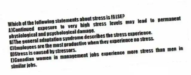 Which of the following statements about stress is FALSE?
A)Continued exposure to very high stress levels may lead to permanent physiological and psychological damage.
B)The general adaptation syndrome describes the stress experience.
C)Employees are the most productive when they experience no stress.
D)Stress is caused by stressors.
E)Canadian women in management jobs experience more stress than men in similar jobs.