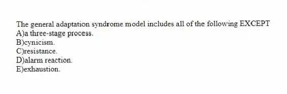 The general adaptation syndrome model includes all of the following EXCEPT
A)a three-stage process.
B)cynicism.
C)resistance.
D)alarm reaction.
E)exhaustion.
