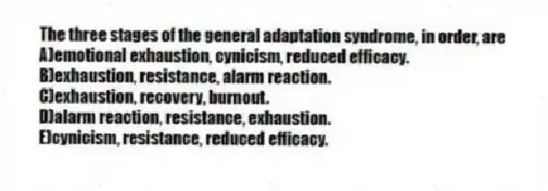 The three stages of the general adaptation syndrome, in order, are
A)emotional exhaustion, cynicism, reduced efficacy.
B)exhaustion, resistance, alarm reaction.
C)exhaustion, recovery, burnout.
D)alarm reaction, resistance, exhaustion.
E)cynicism, resistance, reduced efficacy.