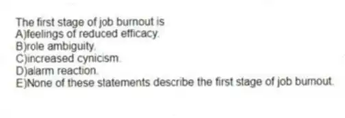 The first stage of job burnout is
A)feelings of reduced efficacy.
B)role ambiguity.
C)increased cynicism.
D)alarm reaction.
E)None of these statements describe the first stage of job burnout.