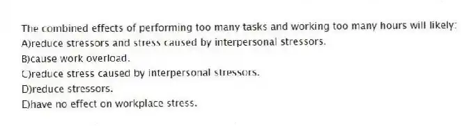 The combined effects of performing too many tasks and working too many hours will likely:
A)reduce stressors and stress caused by interpersonal stressors.
B)cause work overload.
C)reduce stress caused by interpersonal stressors.
D)reduce stressors.
E)have no effect on workplace stress.