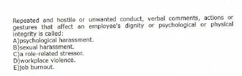 Repeated and hostile or unwanted conduct, verbal comments, actions or gestures that affect an employee's dignity or psychological or physical integrity is called:
A)psychological harassment.
B)sexual harassment.
C)a role-related stressor.
D)workplace violence.
E)job burnout.