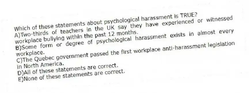 Which of these statements about psychological harassment is TRUE?
A)Two-thirds of teachers in the UK say they have experienced or witnessed workplace bullying within the past 12 months.
B)Some form or degree of psychological harassment exists in almost every workplace.
C)The Quebec government passed the first workplace anti-harassment legislation in North America.
D)All of these statements are correct.
E)None of these statements are correct.