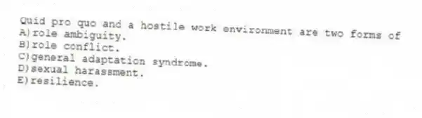 Quid pro quo and a hostile work environment are two forms of
A)role ambiguity.
B)role conflict.
C)general adaptation syndrome.
D)sexual harassment.
E)resilience.