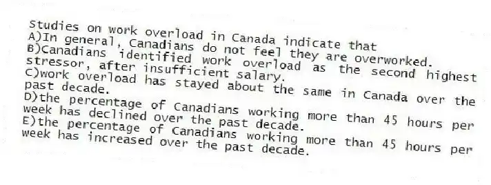 Studies on work overload in Canada indicate that
A)In general, Canadians do not feel they are overworked.
B)Canadians identified work overload as the second highest stressor, after insufficient salary.
C)work overload has stayed about the same in Canada over the past decade.
D)the percentage of Canadians working more than 45 hours per week has declined over the past decade.
E)the percentage of Canadians working more than 45 hours per week has increased over the past decade.