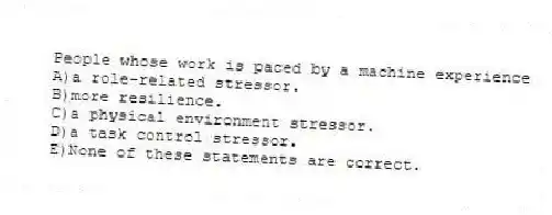 People whose work is paced by a machine experience
A)a role-related stressor.
B)more resilience.
C)a physical environment stressor.
D)a task control stressor.
E)None of these statements are correct.