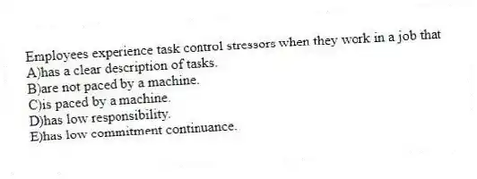 Employees experience task control stressors when they work in a job that
A)has a clear description of tasks.
B)are not paced by a machine.
C)is paced by a machine.
D)has low responsibility.
E)has low commitment continuance.