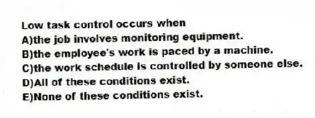 Low task control occurs when
A)the job involves monitoring equipment.
B)the employee's work is paced by a machine.
C)the work schedule is controlled by someone else.
D)All of these conditions exist.
E)None of these conditions exist.