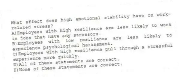 What effect does high emotional stability have on work-related stress?
A)Employees with high resilience are less likely to work in jobs that have any stressors.
B)Employees with low resilience are less likely to experience psychological harassment.
C)Employees with high resilience pull through a stressful experience more quickly.
D)All of these statements are correct.
E)None of these statements are correct.