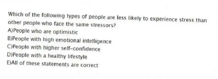 Which of the following types of people are less likely to experience stress than other people who face the same stressors?
A)People who are optimistic
B)People with high emotional intelligence
C)People with higher self-confidence
D)People with a healthy lifestyle
E)All of these statements are correct