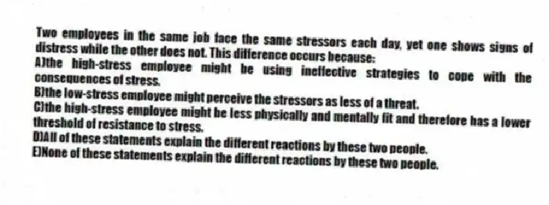 Two employees in the same job face the same stressors each day, yet one shows signs of distress while the other does not. This difference occurs because:
A)the high-stress employee might be using ineffective strategies to cope with the consequences of stress.
B)the low-stress employee might perceive the stressors as less of a threat.
C)the high-stress employee might be less physically and mentally fit and therefore has a lower threshold of resistance to stress.
D)All of these statements explain the different reactions by these two people.
E)None of these statements explain the different reactions by these two people.