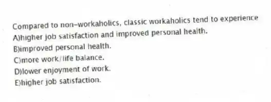 Compared to non-workaholics, classic workaholics tend to experience
A)higher job satisfaction and improved personal health.
B)improved personal health.
C)more work/life balance.
D)lower enjoyment of work.
E)higher job satisfaction.