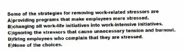 Some of the strategies for removing work-related stressors are
A)providing programs that make employees more stressed.
B)changing all work-life initiatives into work-intensive initiatives.
C)ignoring the stressors that cause unnecessary tension and burnout.
D)firing employees who complain that they are stressed.
E)None of the choices.
