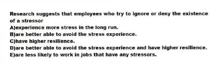 Research suggests that employees who try to ignore or deny the existence of a stressor
A)experience more stress in the long run.
B)are better able to avoid the stress experience.
C)have higher resilience.
D)are better able to avoid the stress experience and have higher resilience.
E)are less likely to work in jobs that have any stressors.