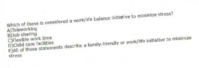 Which of these is considered a work/life balance initiative to minimize stress?
A)Teleworking
B)Job sharing
C)Flexible work time
D)Child care facilities
E)All of these statements describe a family-friendly or work/life initiative to minimize stress