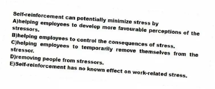 Self-reinforcement can potentially minimize stress by
A)helping employees to develop more favourable perceptions of the stressors.
B)helping employees to control the consequences of stress.
C)helping employees to temporarily remove themselves from the stressor.
D)removing people from stressors.
E)Self-reinforcement has no known effect on work-related stress.