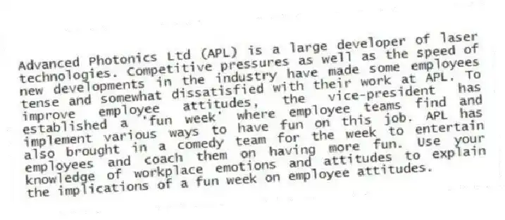 Advanced Photonics Ltd (APL) is a large developer of laser technologies. Competitive pressures as well as the speed of new developments in the industry have made some employees tense and somewhat dissatisfied with their work at APL. To improve employee attitudes, the vice-president has established a 'fun week' where employee teams find and implement various ways to have fun on this job. APL has also brought in a comedy team for the week to entertain employees and coach them on having more fun. Use your knowledge of workplace emotions and attitudes to explain the implications of a fun week on employee attitudes.