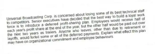Universal Broadcasting Corp. is concerned about losing some of its best technical staff to competitors. Senior executives have decided that the best way to build a loyal work force is to introduce a deferred profit-sharing plan. Employees would receive half of each year's profit share at the end of the year, but the other half would be paid out over the next two years as trailers. Anyone who leaves, other than due to retirement or layoffs, would forfeit some or all of the deferred payments. Explain what effect this plan may have on organizational commitment and employee behaviours.